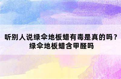 听别人说绿伞地板蜡有毒是真的吗？ 绿伞地板蜡含甲醛吗